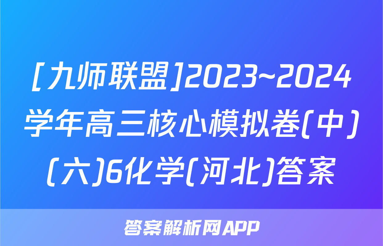 [九师联盟]2023~2024学年高三核心模拟卷(中)(六)6化学(河北)答案