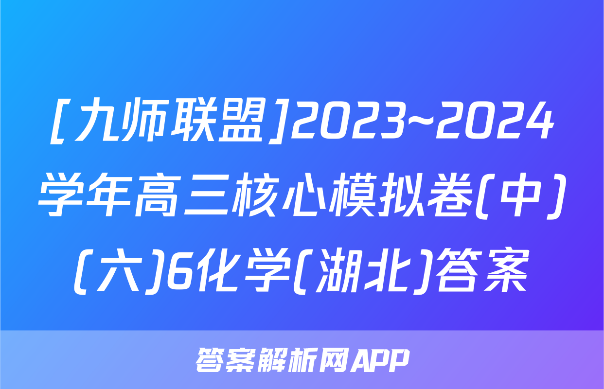 [九师联盟]2023~2024学年高三核心模拟卷(中)(六)6化学(湖北)答案