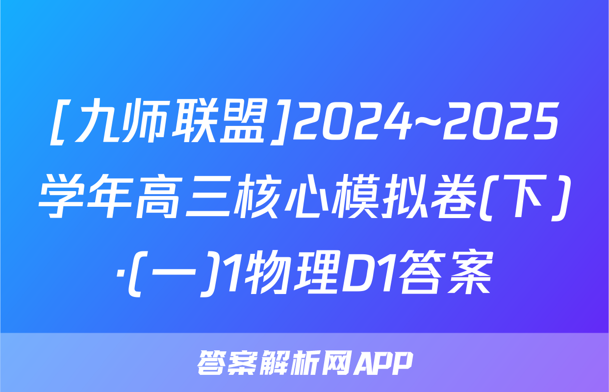 [九师联盟]2024~2025学年高三核心模拟卷(下)·(一)1物理D1答案