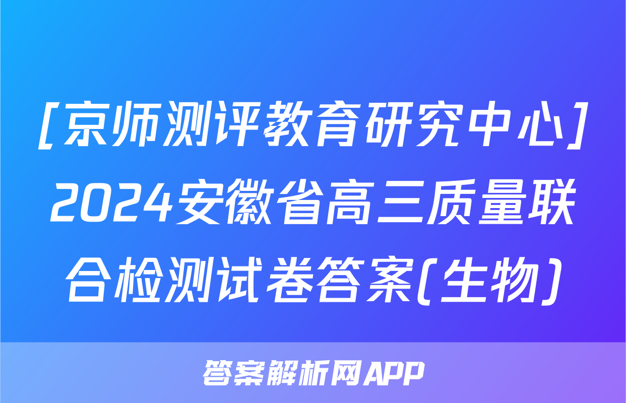 [京师测评教育研究中心]2024安徽省高三质量联合检测试卷答案(生物)