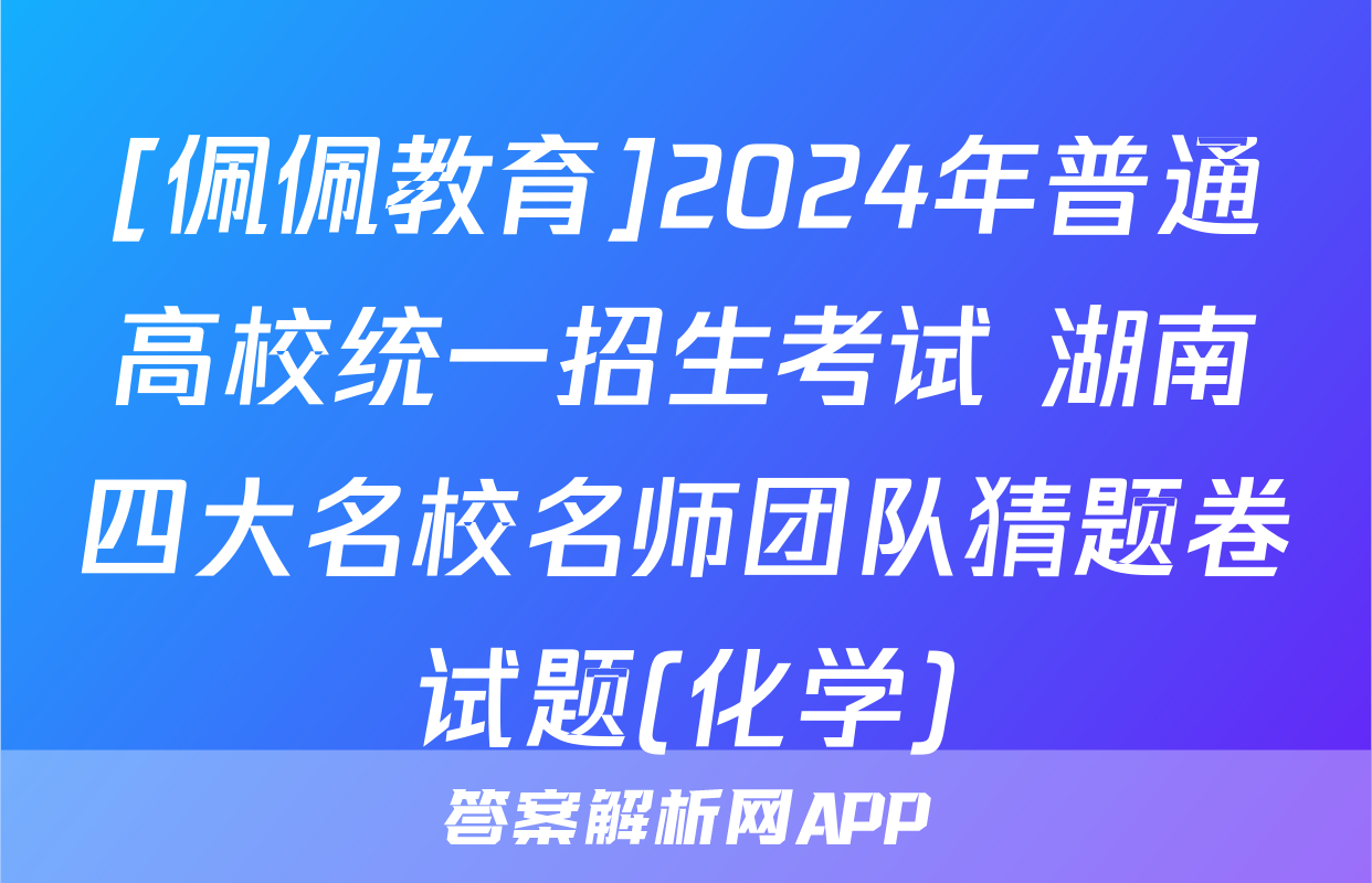 [佩佩教育]2024年普通高校统一招生考试 湖南四大名校名师团队猜题卷试题(化学)