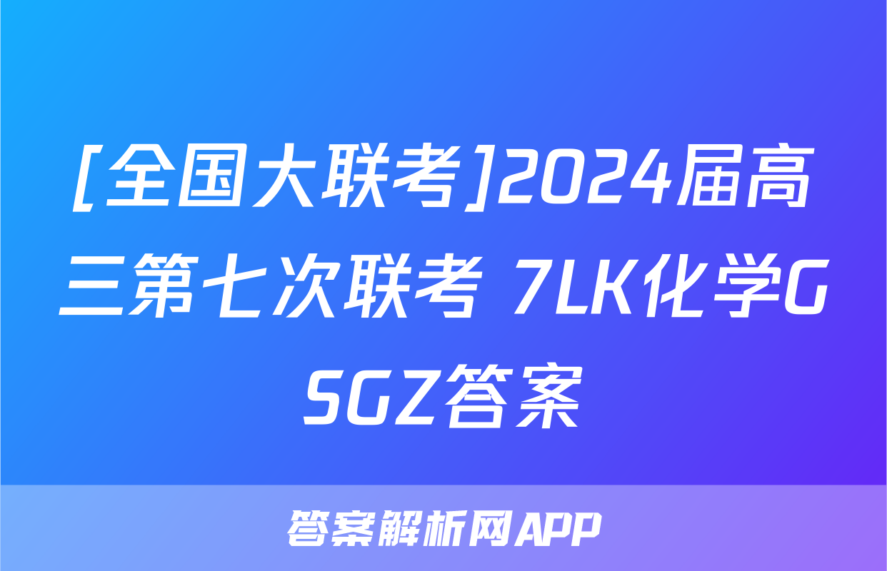 [全国大联考]2024届高三第七次联考 7LK化学GSGZ答案