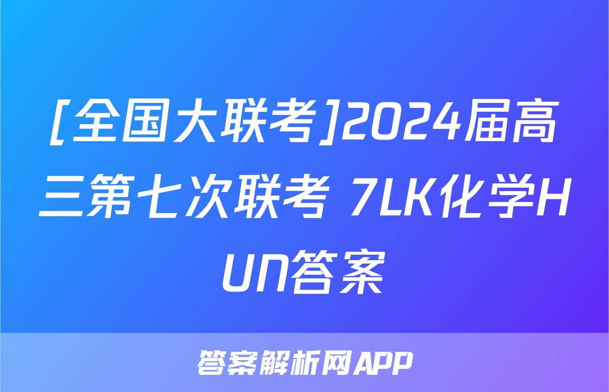 [全国大联考]2024届高三第七次联考 7LK化学HUN答案