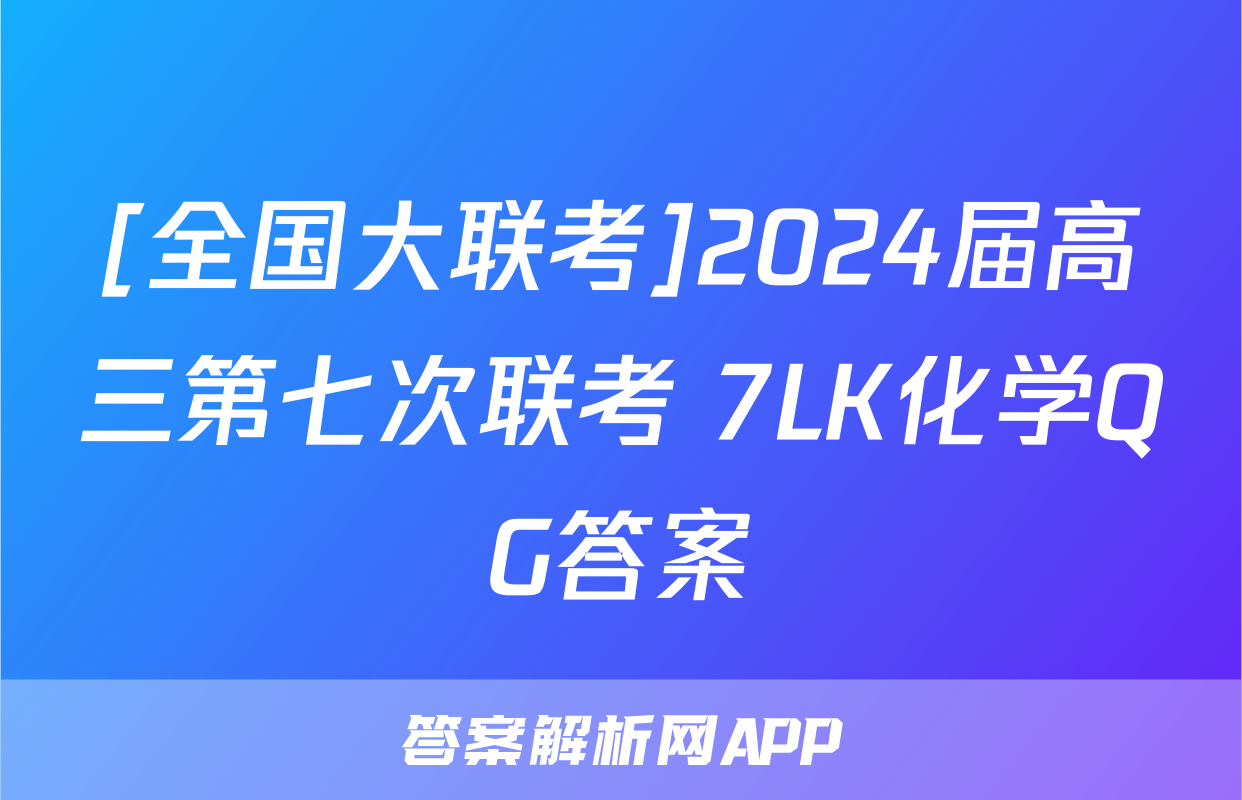 [全国大联考]2024届高三第七次联考 7LK化学QG答案