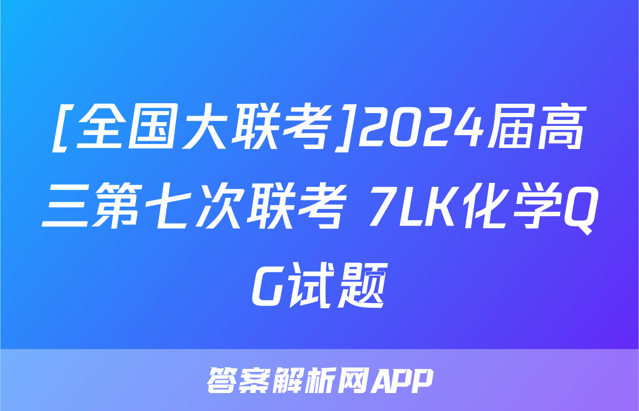 [全国大联考]2024届高三第七次联考 7LK化学QG试题