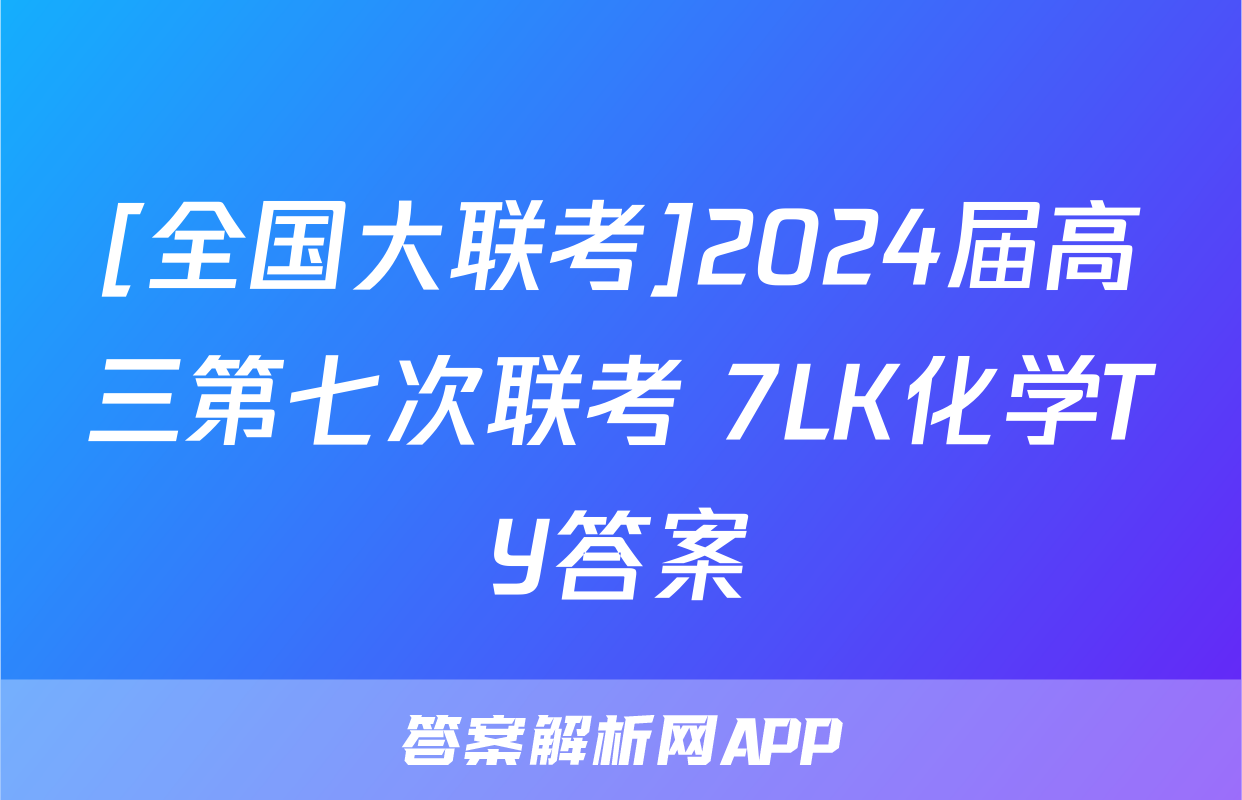 [全国大联考]2024届高三第七次联考 7LK化学TY答案