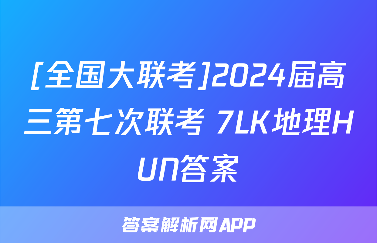 [全国大联考]2024届高三第七次联考 7LK地理HUN答案