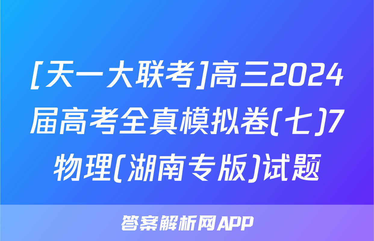 [天一大联考]高三2024届高考全真模拟卷(七)7物理(湖南专版)试题