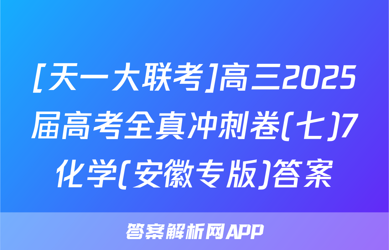 [天一大联考]高三2025届高考全真冲刺卷(七)7化学(安徽专版)答案