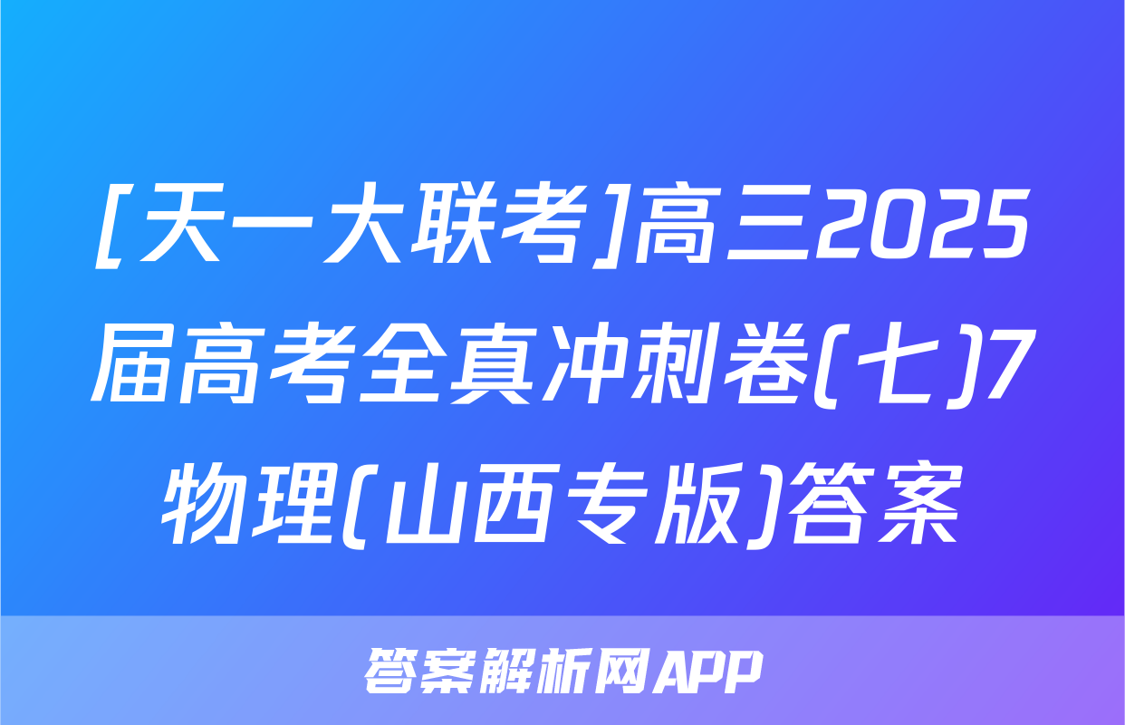 [天一大联考]高三2025届高考全真冲刺卷(七)7物理(山西专版)答案