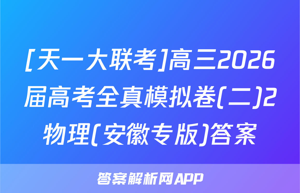 [天一大联考]高三2026届高考全真模拟卷(二)2物理(安徽专版)答案