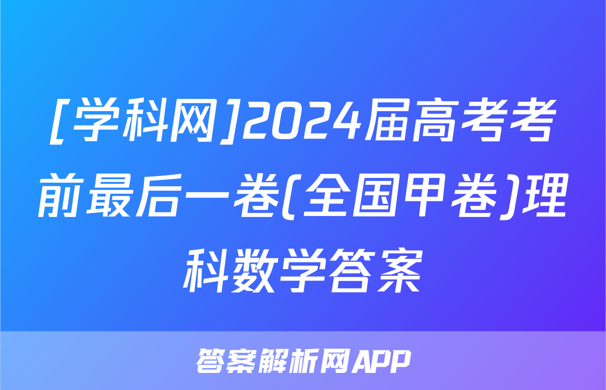 [学科网]2024届高考考前最后一卷(全国甲卷)理科数学答案