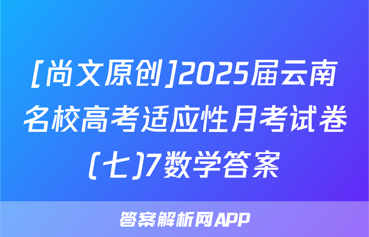 [尚文原创]2025届云南名校高考适应性月考试卷(七)7数学答案