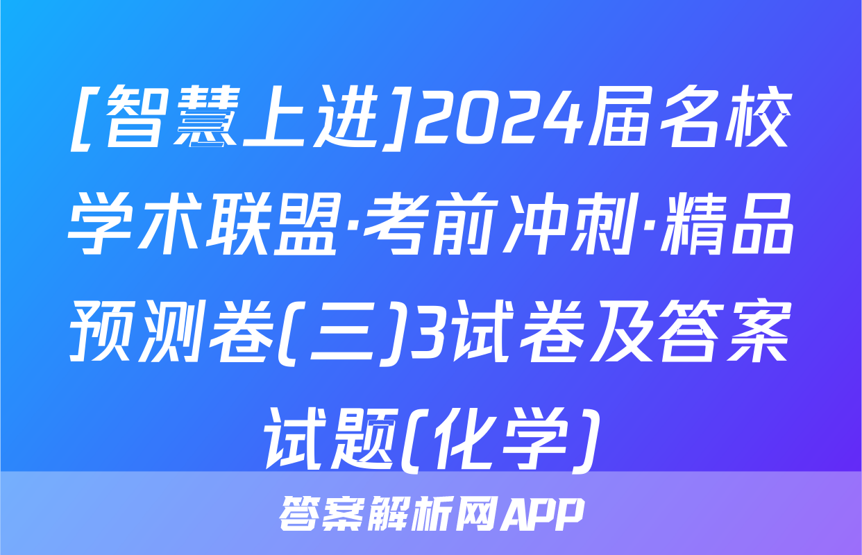 [智慧上进]2024届名校学术联盟·考前冲刺·精品预测卷(三)3试卷及答案试题(化学)