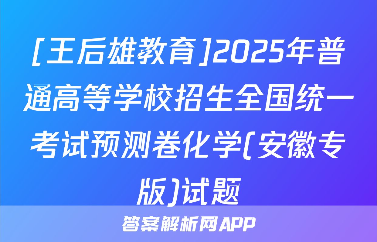 [王后雄教育]2025年普通高等学校招生全国统一考试预测卷化学(安徽专版)试题