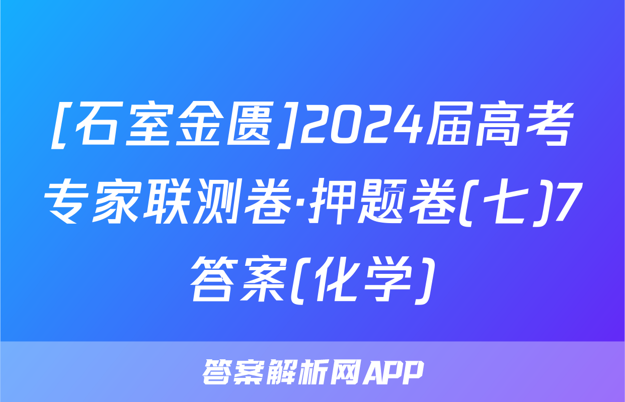 [石室金匮]2024届高考专家联测卷·押题卷(七)7答案(化学)