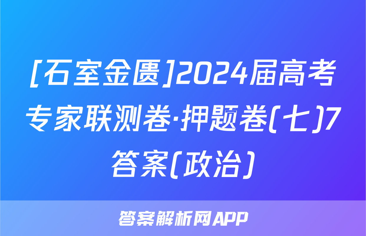 [石室金匮]2024届高考专家联测卷·押题卷(七)7答案(政治)