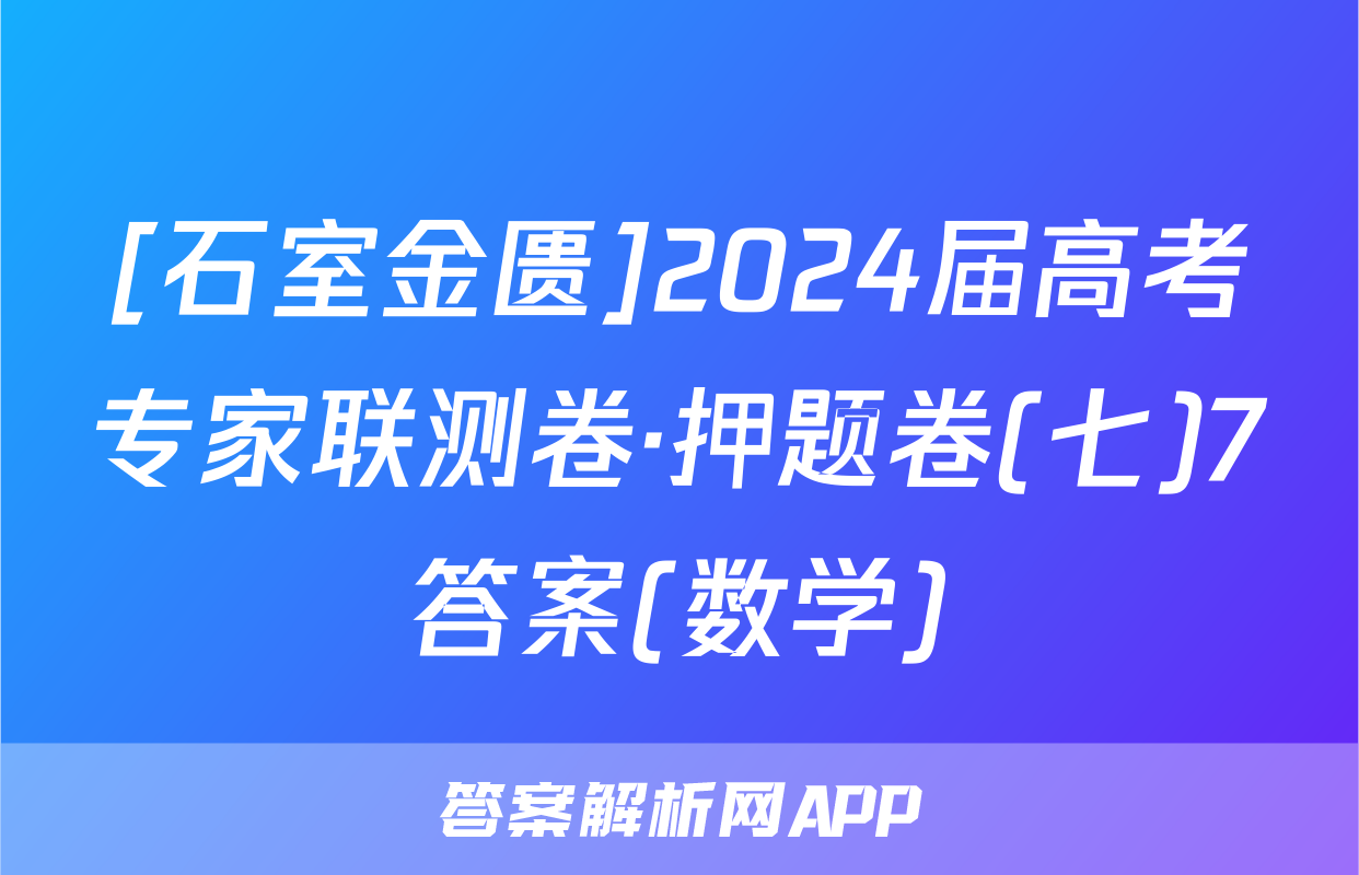 [石室金匮]2024届高考专家联测卷·押题卷(七)7答案(数学)