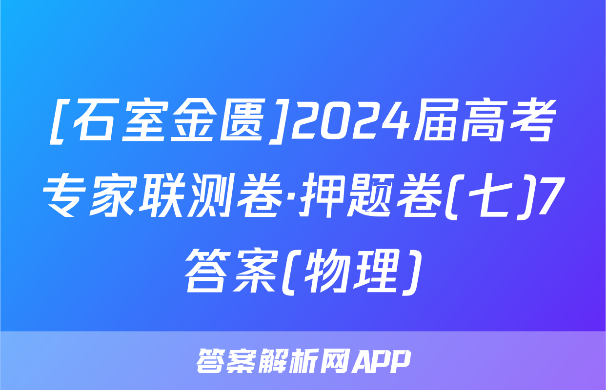 [石室金匮]2024届高考专家联测卷·押题卷(七)7答案(物理)