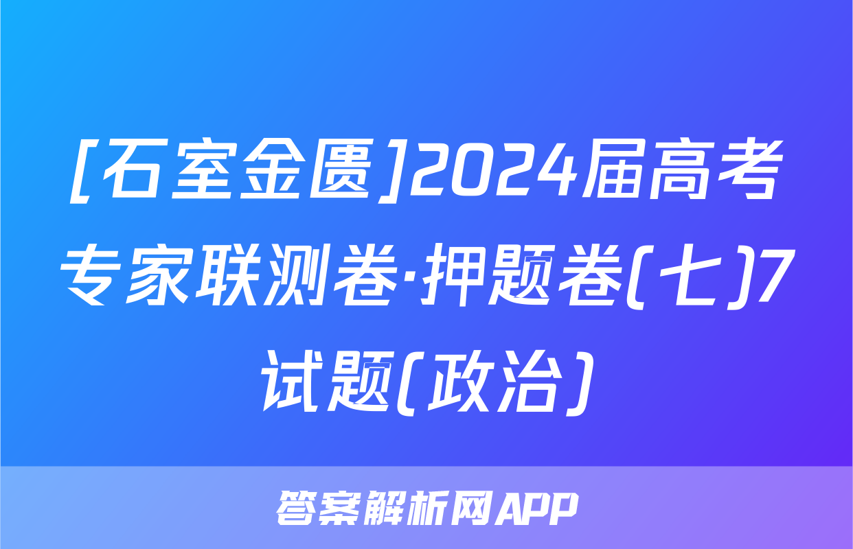 [石室金匮]2024届高考专家联测卷·押题卷(七)7试题(政治)