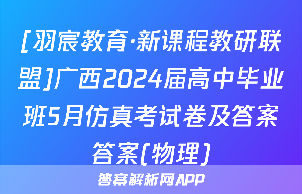 [羽宸教育·新课程教研联盟]广西2024届高中毕业班5月仿真考试卷及答案答案(物理)