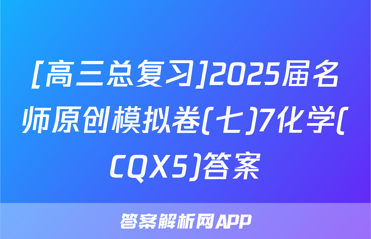 [高三总复习]2025届名师原创模拟卷(七)7化学(CQX5)答案