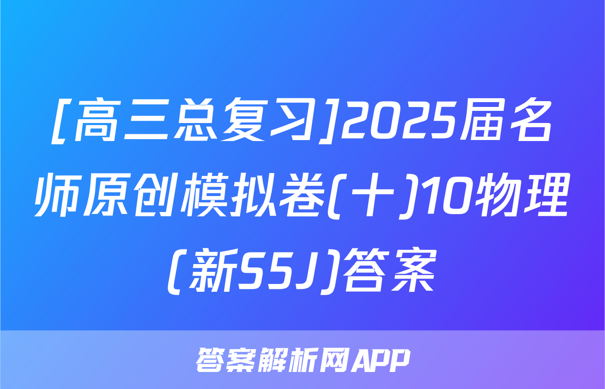 [高三总复习]2025届名师原创模拟卷(十)10物理(新S5J)答案