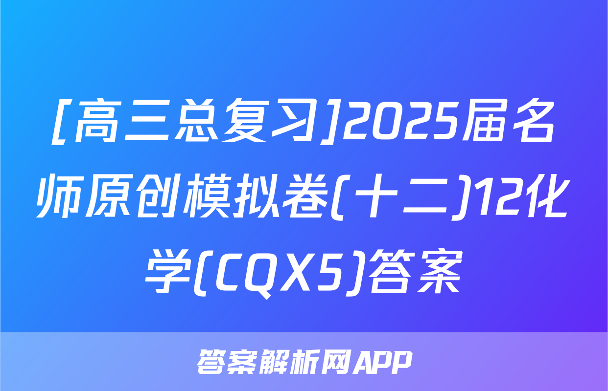 [高三总复习]2025届名师原创模拟卷(十二)12化学(CQX5)答案