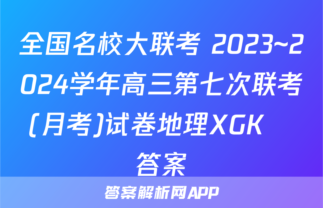 全国名校大联考 2023~2024学年高三第七次联考(月考)试卷地理XGK✰答案