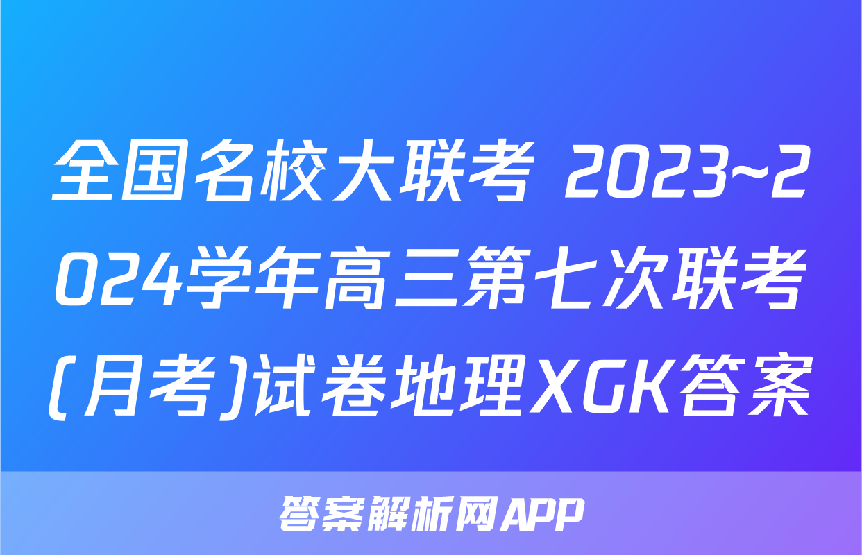 全国名校大联考 2023~2024学年高三第七次联考(月考)试卷地理XGK答案