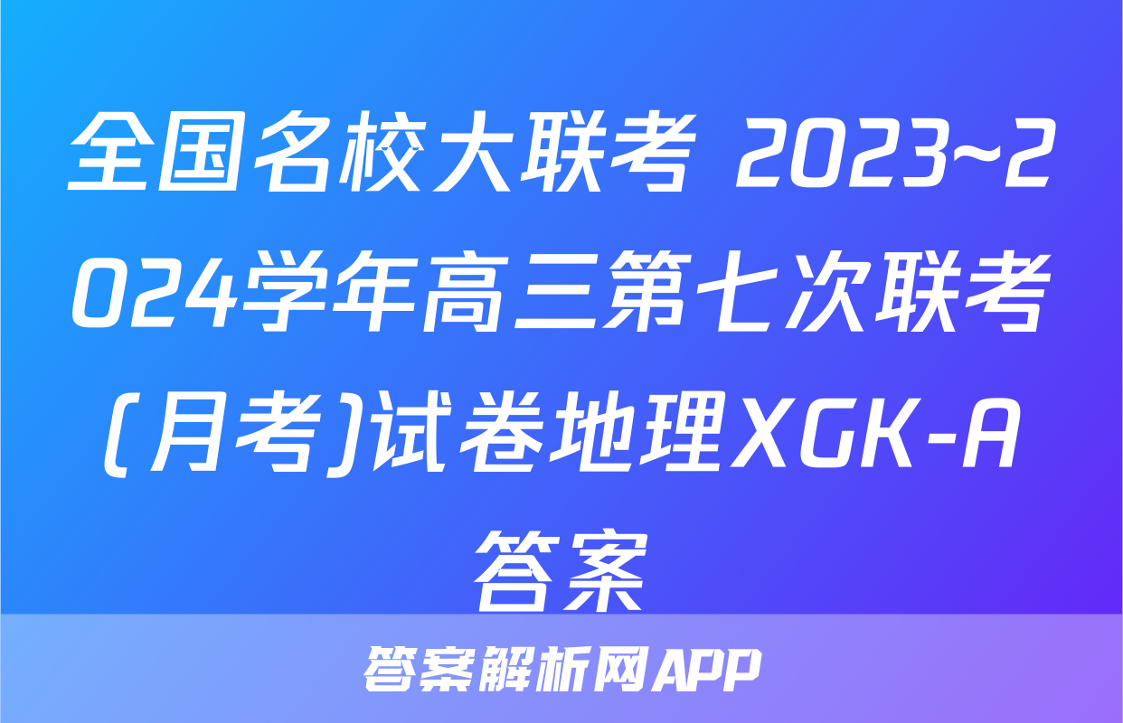 全国名校大联考 2023~2024学年高三第七次联考(月考)试卷地理XGK-A答案