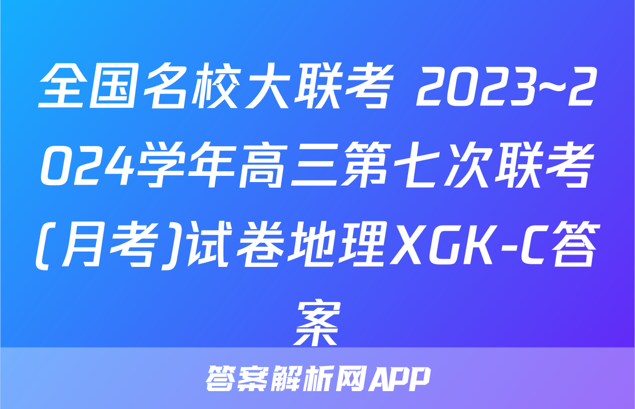 全国名校大联考 2023~2024学年高三第七次联考(月考)试卷地理XGK-C答案