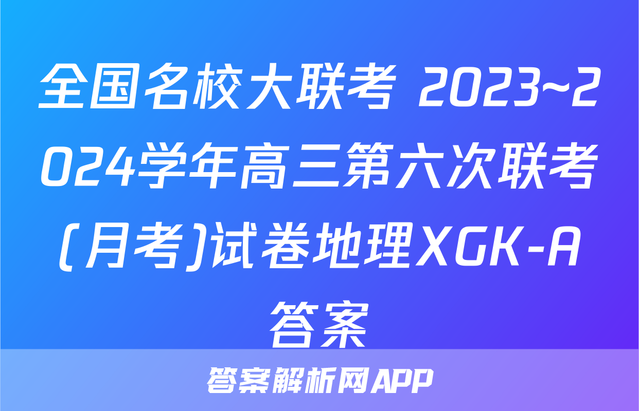 全国名校大联考 2023~2024学年高三第六次联考(月考)试卷地理XGK-A答案