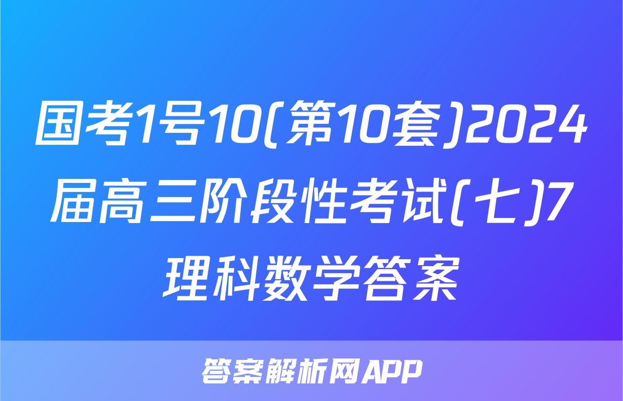 国考1号10(第10套)2024届高三阶段性考试(七)7理科数学答案