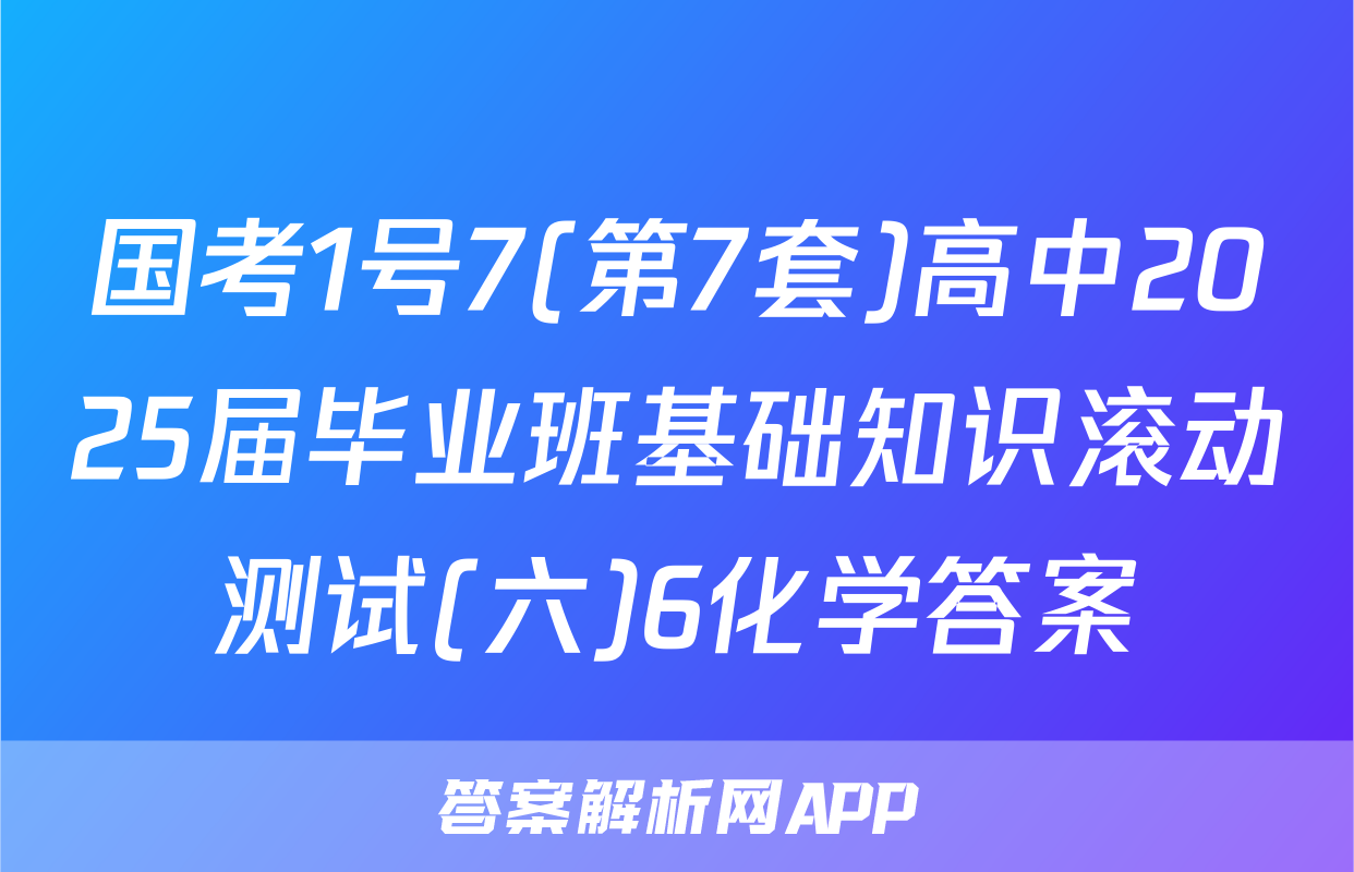 国考1号7(第7套)高中2025届毕业班基础知识滚动测试(六)6化学答案
