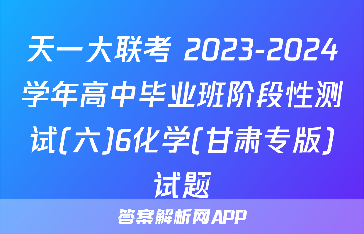 天一大联考 2023-2024学年高中毕业班阶段性测试(六)6化学(甘肃专版)试题