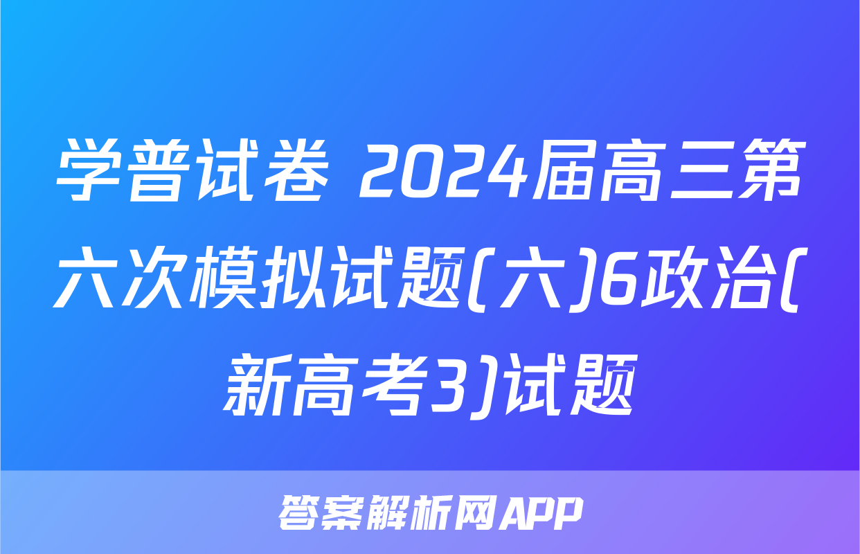 学普试卷 2024届高三第六次模拟试题(六)6政治(新高考3)试题