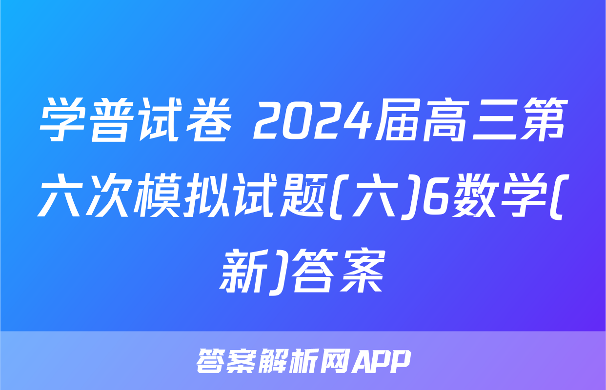 学普试卷 2024届高三第六次模拟试题(六)6数学(新)答案