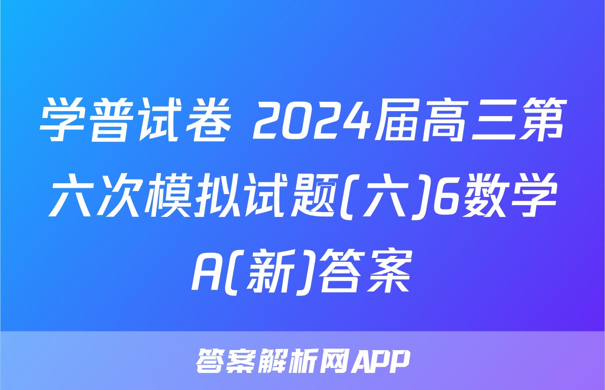 学普试卷 2024届高三第六次模拟试题(六)6数学A(新)答案