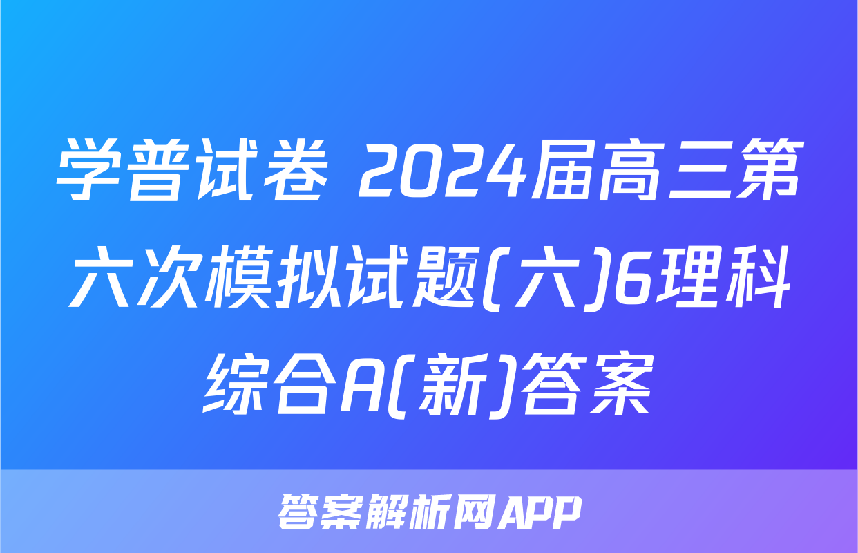 学普试卷 2024届高三第六次模拟试题(六)6理科综合A(新)答案