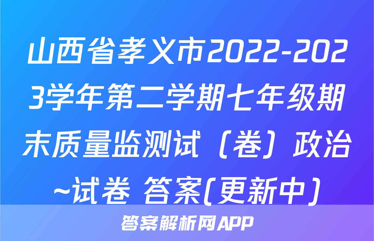 山西省孝义市2022-2023学年第二学期七年级期末质量监测试（卷）政治~试卷 答案(更新中)