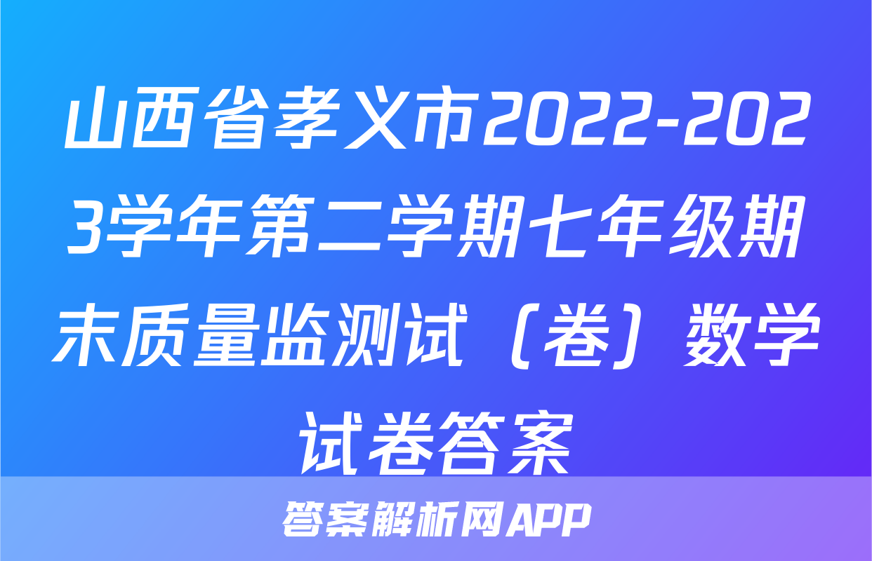 山西省孝义市2022-2023学年第二学期七年级期末质量监测试（卷）数学试卷答案