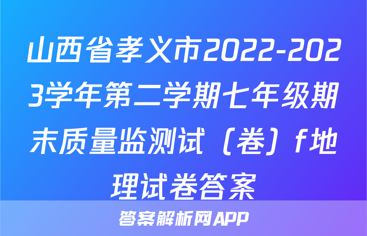 山西省孝义市2022-2023学年第二学期七年级期末质量监测试（卷）f地理试卷答案