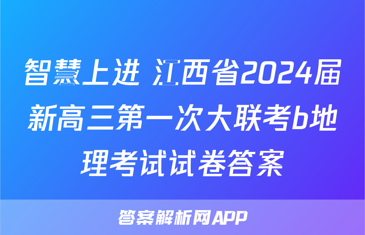 智慧上进 江西省2024届新高三第一次大联考b地理考试试卷答案