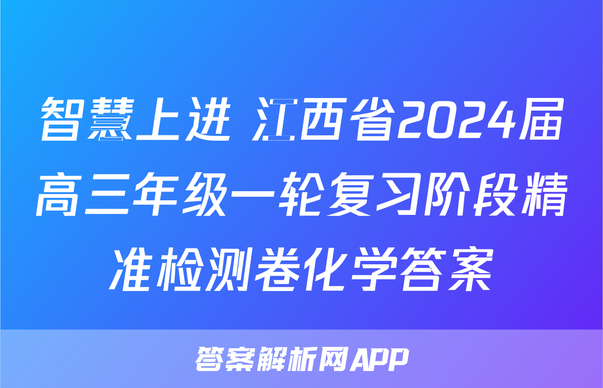 智慧上进 江西省2024届高三年级一轮复习阶段精准检测卷化学答案