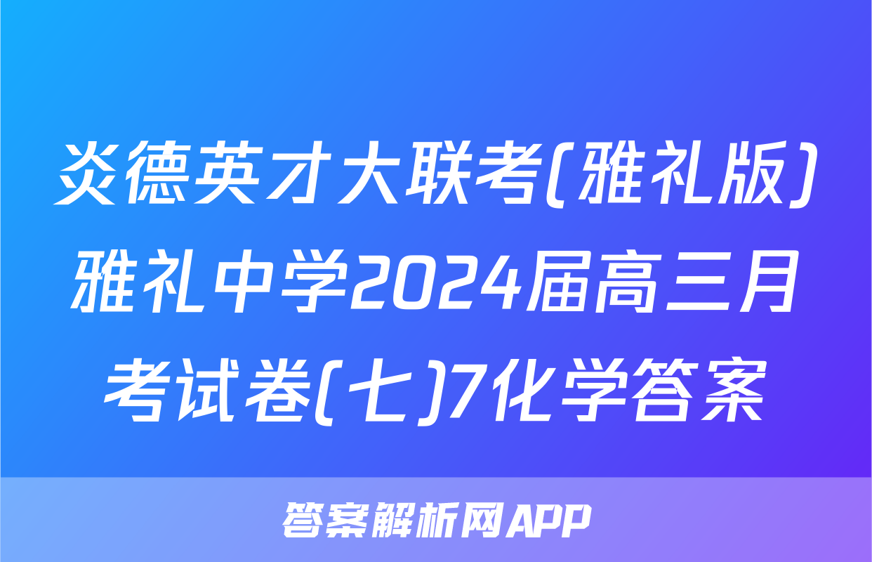 炎德英才大联考(雅礼版)雅礼中学2024届高三月考试卷(七)7化学答案