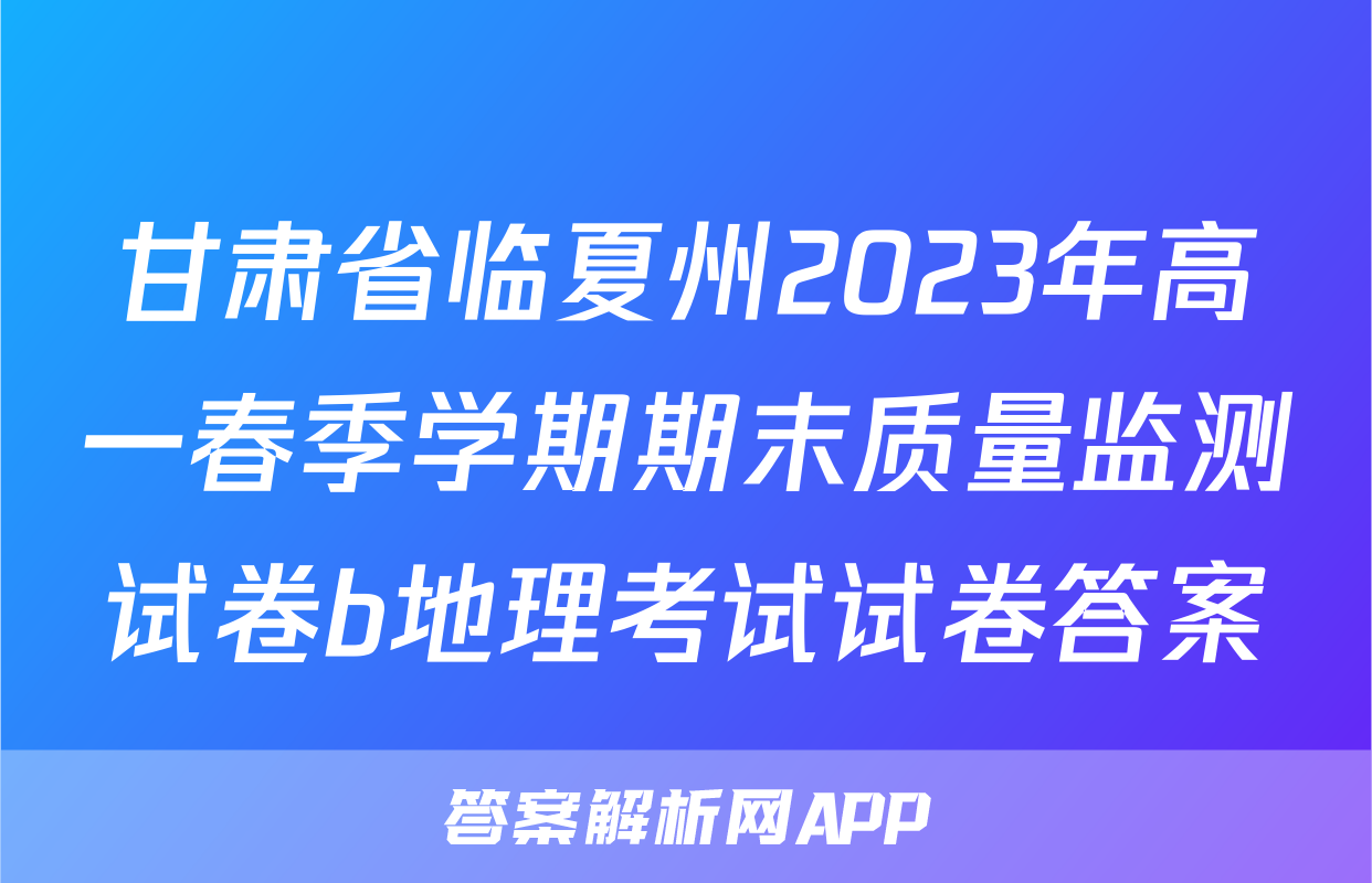 甘肃省临夏州2023年高一春季学期期末质量监测试卷b地理考试试卷答案