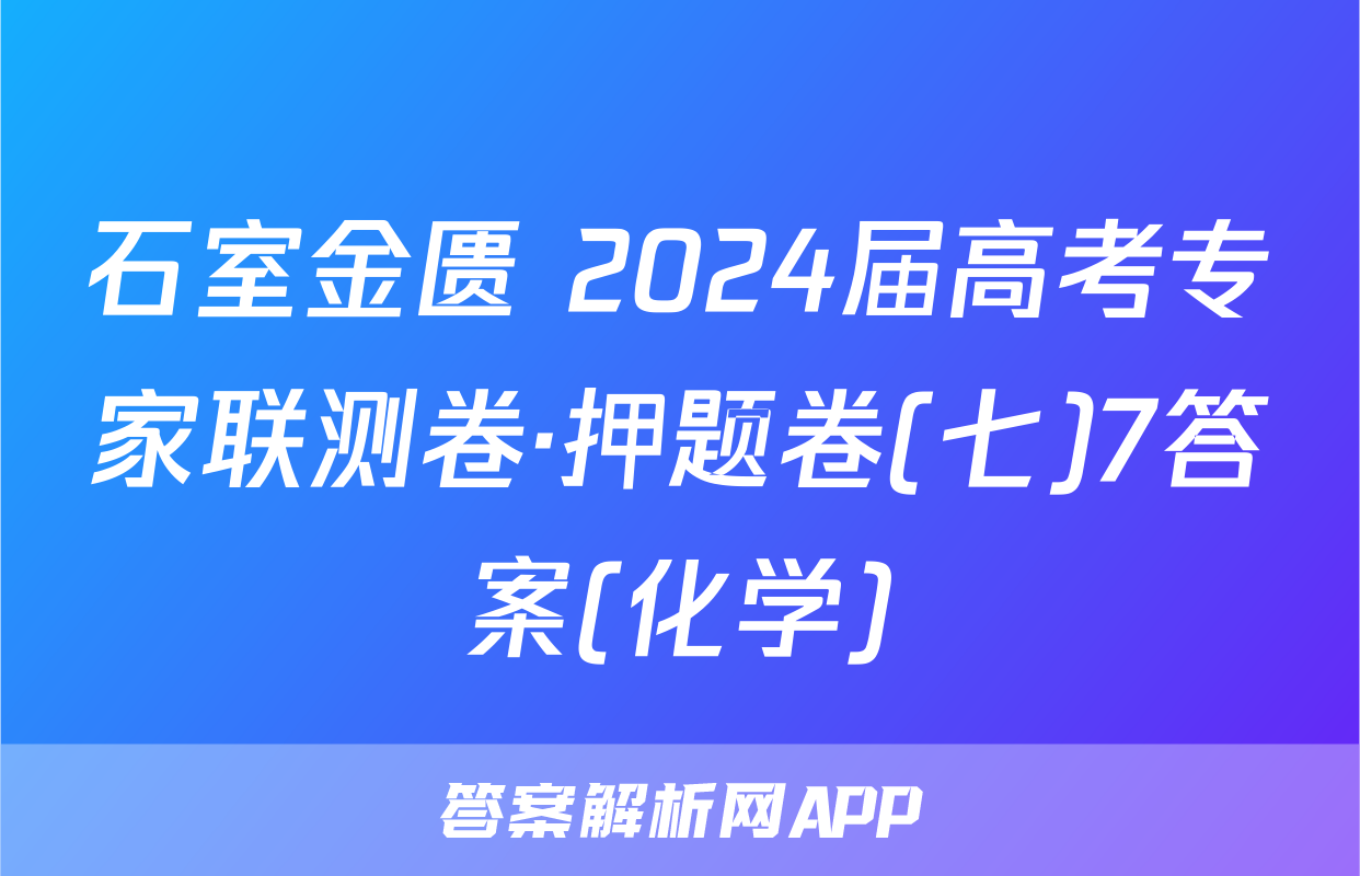 石室金匮 2024届高考专家联测卷·押题卷(七)7答案(化学)