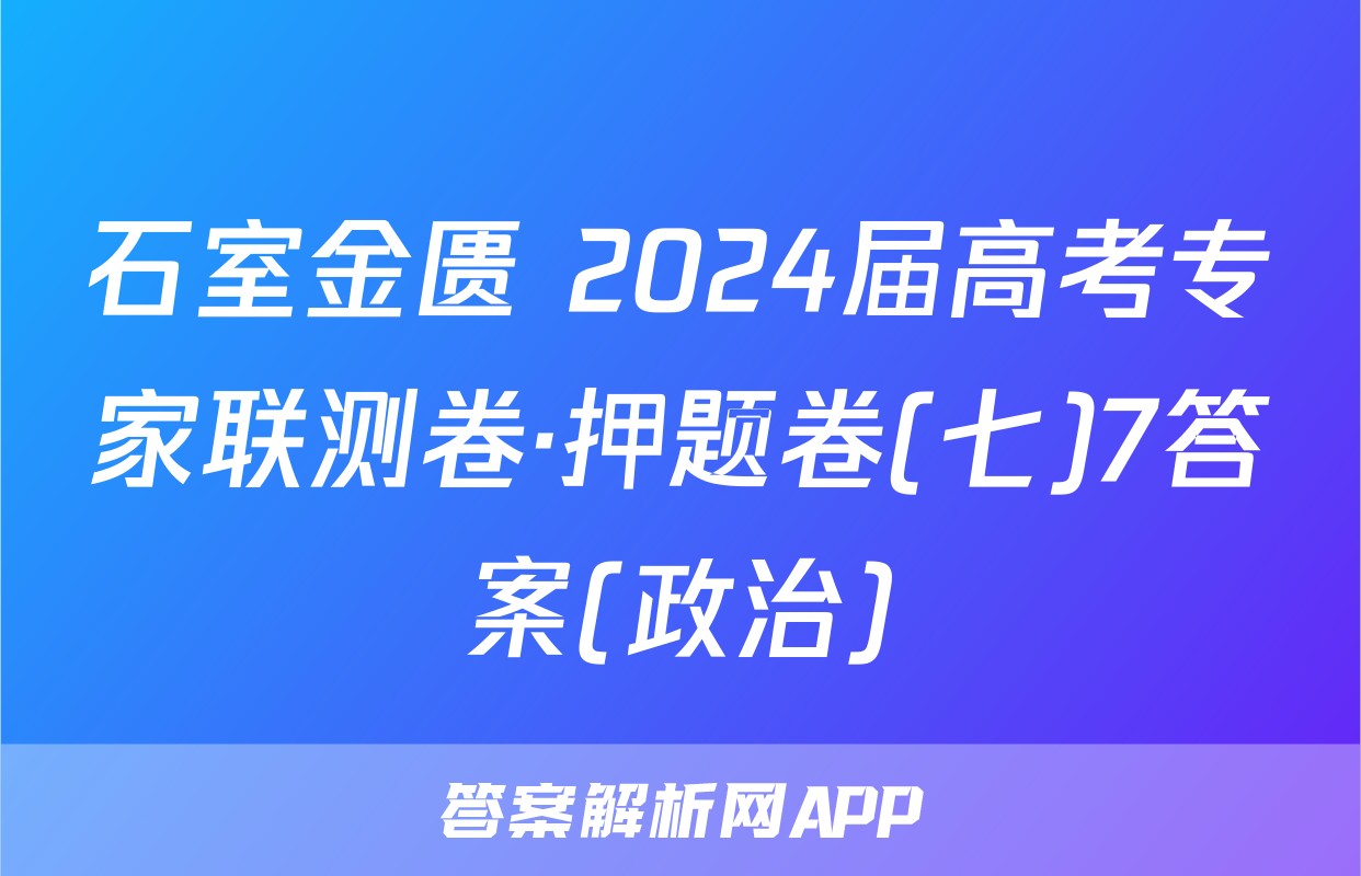 石室金匮 2024届高考专家联测卷·押题卷(七)7答案(政治)