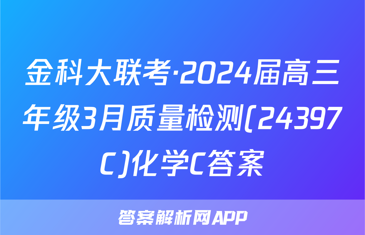 金科大联考·2024届高三年级3月质量检测(24397C)化学C答案